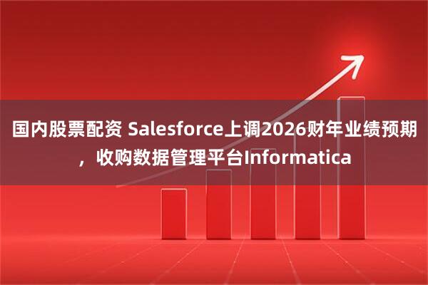 国内股票配资 Salesforce上调2026财年业绩预期，收购数据管理平台Informatica