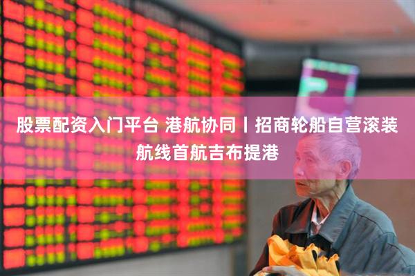 股票配资入门平台 港航协同丨招商轮船自营滚装航线首航吉布提港