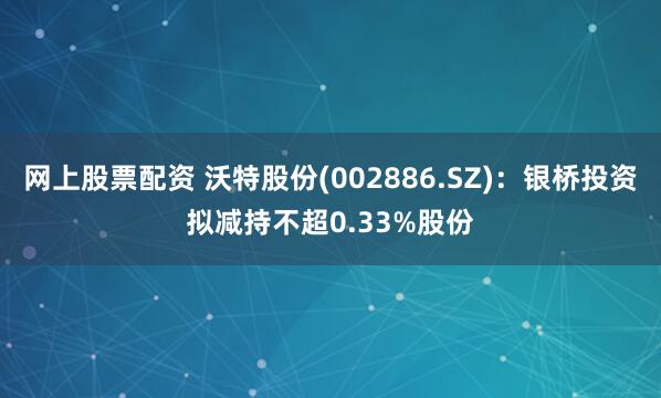 网上股票配资 沃特股份(002886.SZ)：银桥投资拟减持不超0.33%股份
