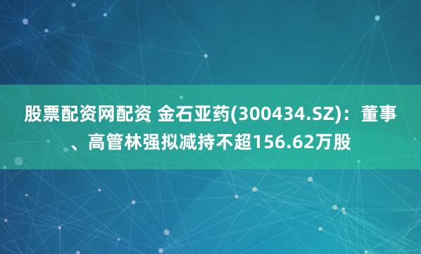 股票配资网配资 金石亚药(300434.SZ)：董事、高管林强拟减持不超156.62万股