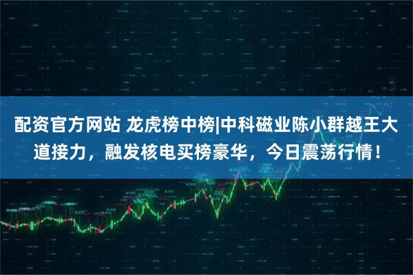 配资官方网站 龙虎榜中榜|中科磁业陈小群越王大道接力，融发核电买榜豪华，今日震荡行情！