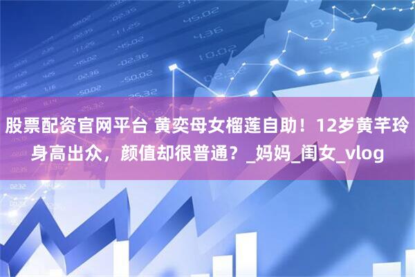 股票配资官网平台 黄奕母女榴莲自助！12岁黄芊玲身高出众，颜值却很普通？_妈妈_闺女_vlog