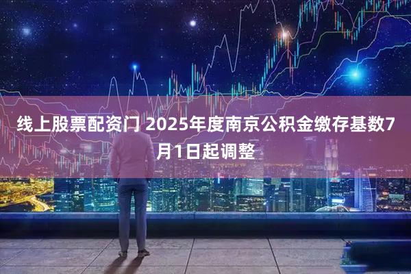 线上股票配资门 2025年度南京公积金缴存基数7月1日起调整