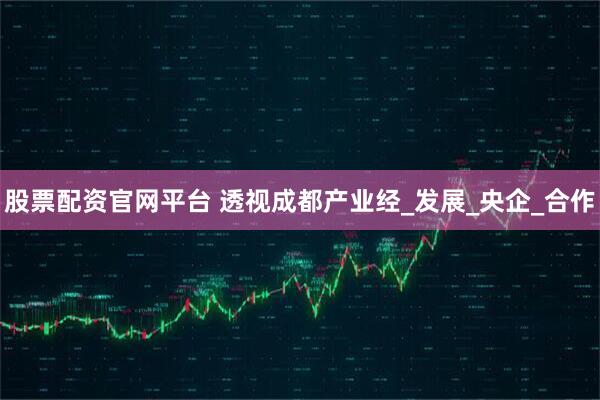 股票配资官网平台 透视成都产业经_发展_央企_合作
