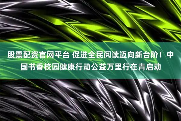 股票配资官网平台 促进全民阅读迈向新台阶！中国书香校园健康行动公益万里行在青启动