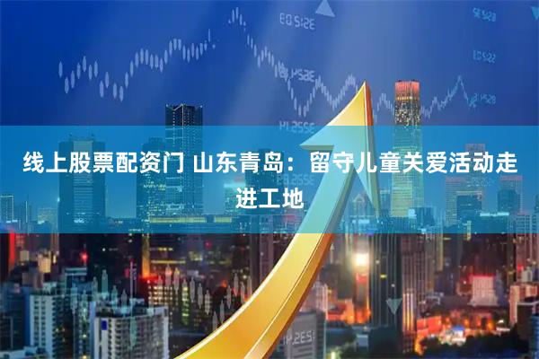 线上股票配资门 山东青岛：留守儿童关爱活动走进工地