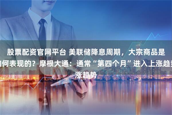 股票配资官网平台 美联储降息周期，大宗商品是如何表现的？摩根大通：通常“第四个月”进入上涨趋势