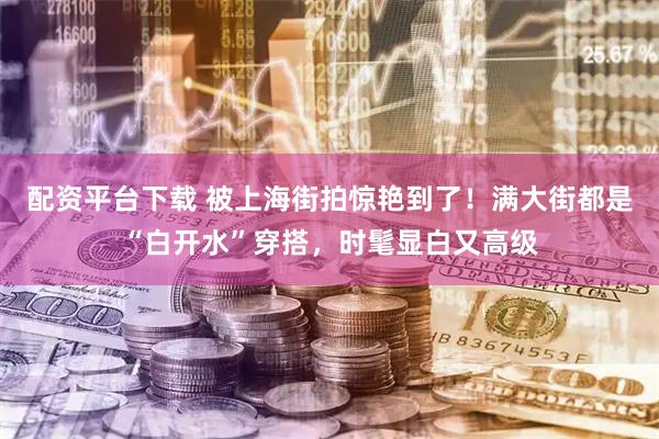 配资平台下载 被上海街拍惊艳到了！满大街都是“白开水”穿搭，时髦显白又高级