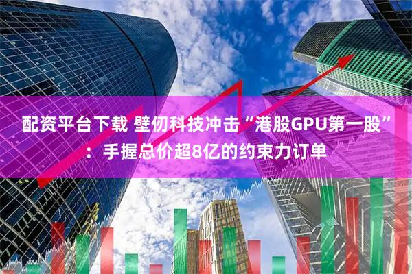 配资平台下载 壁仞科技冲击“港股GPU第一股”：手握总价超8亿的约束力订单