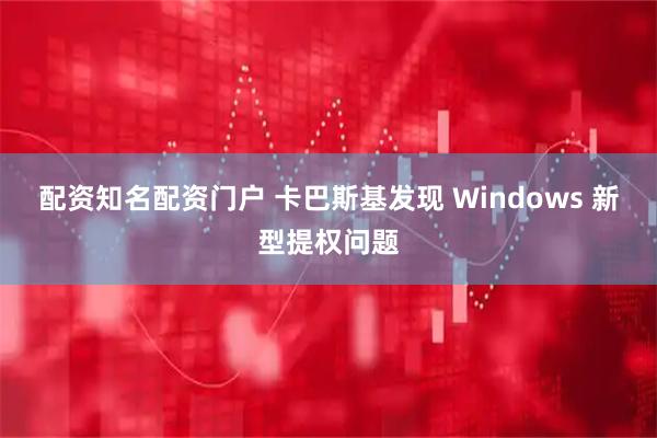 配资知名配资门户 卡巴斯基发现 Windows 新型提权问题