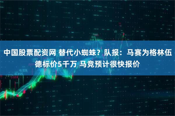 中国股票配资网 替代小蜘蛛？队报：马赛为格林伍德标价5千万 马竞预计很快报价