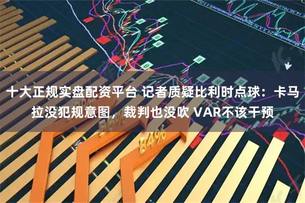 十大正规实盘配资平台 记者质疑比利时点球：卡马拉没犯规意图，裁判也没吹 VAR不该干预