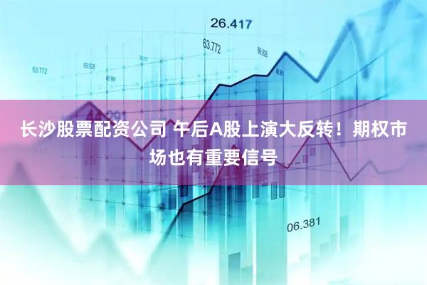 长沙股票配资公司 午后A股上演大反转！期权市场也有重要信号