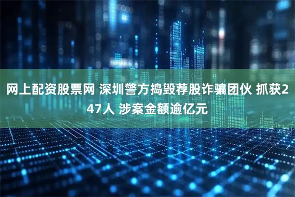 网上配资股票网 深圳警方捣毁荐股诈骗团伙 抓获247人 涉案金额逾亿元