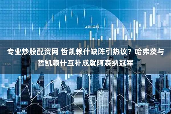 专业炒股配资网 哲凯赖什缺阵引热议？哈弗茨与哲凯赖什互补成就阿森纳冠军