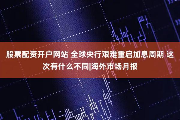 股票配资开户网站 全球央行艰难重启加息周期 这次有什么不同|海外市场月报