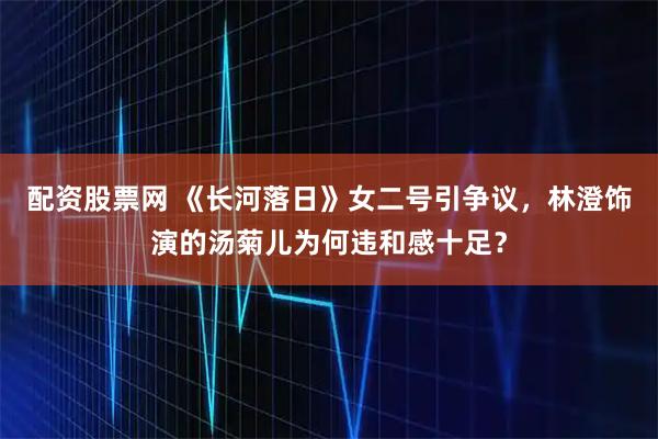 配资股票网 《长河落日》女二号引争议，林澄饰演的汤菊儿为何违和感十足？