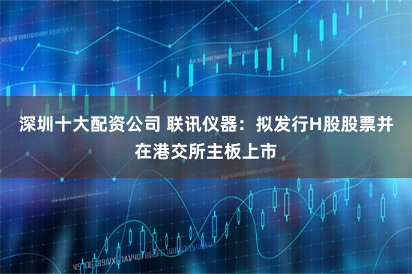深圳十大配资公司 联讯仪器：拟发行H股股票并在港交所主板上市