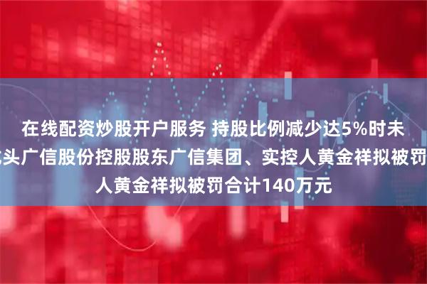 在线配资炒股开户服务 持股比例减少达5%时未披露，农药龙头广信股份控股股东广信集团、实控人黄金祥拟被罚合计140万元